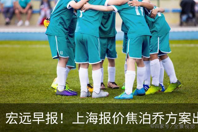 宏远早报！上海报价焦泊乔方案出炉，朱芳雨赴新疆谈判，徐杰自费特训